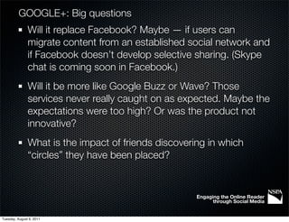 GOOGLE+: Big questions
               Will it replace Facebook? Maybe — if users can
               migrate content from an established social network and
               if Facebook doesn’t develop selective sharing. (Skype
               chat is coming soon in Facebook.)
               Will it be more like Google Buzz or Wave? Those
               services never really caught on as expected. Maybe the
               expectations were too high? Or was the product not
               innovative?
               What is the impact of friends discovering in which
               “circles” they have been placed?


                                                      Engaging the Online Reader
                                                            through Social Media


Tuesday, August 9, 2011
 