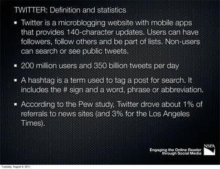 TWITTER: Deﬁnition and statistics
               Twitter is a microblogging website with mobile apps
               that provides 140-character updates. Users can have
               followers, follow others and be part of lists. Non-users
               can search or see public tweets.
               200 million users and 350 billion tweets per day
               A hashtag is a term used to tag a post for search. It
               includes the # sign and a word, phrase or abbreviation.
               According to the Pew study, Twitter drove about 1% of
               referrals to news sites (and 3% for the Los Angeles
               Times).


                                                       Engaging the Online Reader
                                                             through Social Media


Tuesday, August 9, 2011
 