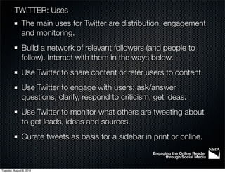 TWITTER: Uses
               The main uses for Twitter are distribution, engagement
               and monitoring.
               Build a network of relevant followers (and people to
               follow). Interact with them in the ways below.
               Use Twitter to share content or refer users to content.
               Use Twitter to engage with users: ask/answer
               questions, clarify, respond to criticism, get ideas.
               Use Twitter to monitor what others are tweeting about
               to get leads, ideas and sources.
               Curate tweets as basis for a sidebar in print or online.
                                                        Engaging the Online Reader
                                                              through Social Media


Tuesday, August 9, 2011
 
