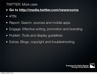 TWITTER: More uses
               Go to http://media.twitter.com/newsrooms
               #TfN
               Report: Search, sources and mobile apps
               Engage: Effective writing, promotion and branding
               Publish: Tools and display guidelines
               Extras: Blogs, copyright and troubleshooting




                                                       Engaging the Online Reader
                                                             through Social Media


Tuesday, August 9, 2011
 