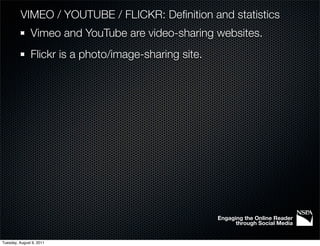 VIMEO / YOUTUBE / FLICKR: Deﬁnition and statistics
               Vimeo and YouTube are video-sharing websites.
               Flickr is a photo/image-sharing site.




                                                       Engaging the Online Reader
                                                             through Social Media


Tuesday, August 9, 2011
 