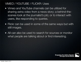 VIMEO / YOUTUBE / FLICKR: Uses
               Vimeo and YouTube channels can be utilized for
               sharing extra video from a news story; a behind-the-
               scenes look at the journalist’s job; or to interact with
               users, like responding to queries.
               Flickr can be used in some of the same ways but with
               still images.
               All can also be used to search for sources or monitor
               what people are talking about or ﬁnd interesting.




                                                        Engaging the Online Reader
                                                              through Social Media


Tuesday, August 9, 2011
 