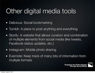 Other digital media tools
               Delicious: Social bookmarking
               Tumblr: A place to post anything and everything
               Storify: A website that allows curation and combination
               of multiple elements from social media (like tweets,
               Facebook status updates, etc.)
               Instagr.am: Mobile photo sharing
               Evernote: Keep track of many bits of information from
               multiple formats
                                                     Engaging the Online Reader
                                                           through Social Media


Tuesday, August 9, 2011
 