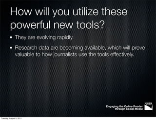 How will you utilize these
          powerful new tools?
               They are evolving rapidly.
               Research data are becoming available, which will prove
               valuable to how journalists use the tools effectively.




                                                    Engaging the Online Reader
                                                          through Social Media


Tuesday, August 9, 2011
 