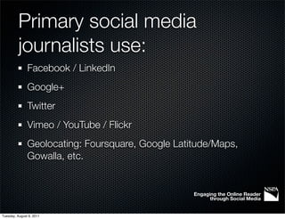 Primary social media
          journalists use:
               Facebook / LinkedIn
               Google+
               Twitter
               Vimeo / YouTube / Flickr
               Geolocating: Foursquare, Google Latitude/Maps,
               Gowalla, etc.


                                                   Engaging the Online Reader
                                                         through Social Media


Tuesday, August 9, 2011
 