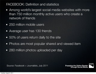 FACEBOOK: Deﬁnition and statistics
               Among world’s largest social media websites with more
               than 750 million monthly active users who create a
               network of friends
               250 million mobile users
               Average user has 130 friends
               50% of users return daily to the site
               Photos are most popular shared and viewed item
               280 million photos uploaded per day



           Source: Facebook + Journalists, July 2011   Engaging the Online Reader
                                                             through Social Media


Tuesday, August 9, 2011
 