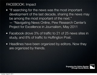 FACEBOOK: Impact
               “If searching for the news was the most important
               development of the last decade, sharing the news may
               be among the most important of the next.”
               — “Navigating News Online, Pew Research Center’s
               Project for Excellence in Journalism, May 2011
               Facebook drove 3% of trafﬁc to 21 of 25 news sites in
               study, and 8% of trafﬁc to Hufﬁngton Post.
               Headlines have been organized by editors. Now they
               are organized by friends.




                                                    Engaging the Online Reader
                                                          through Social Media


Tuesday, August 9, 2011
 