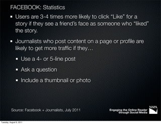 FACEBOOK: Statistics
               Users are 3-4 times more likely to click “Like” for a
               story if they see a friend’s face as someone who “liked”
               the story.
               Journalists who post content on a page or proﬁle are
               likely to get more trafﬁc if they…
                     Use a 4- or 5-line post
                     Ask a question
                     Include a thumbnail or photo




           Source: Facebook + Journalists, July 2011   Engaging the Online Reader
                                                             through Social Media


Tuesday, August 9, 2011
 