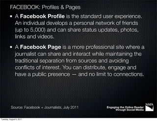 FACEBOOK: Proﬁles & Pages
               A Facebook Proﬁle is the standard user experience.
               An individual develops a personal network of friends
               (up to 5,000) and can share status updates, photos,
               links and videos.
               A Facebook Page is a more professional site where a
               journalist can share and interact while maintaining the
               traditional separation from sources and avoiding
               conﬂicts of interest. You can distribute, engage and
               have a public presence — and no limit to connections.




           Source: Facebook + Journalists, July 2011   Engaging the Online Reader
                                                             through Social Media


Tuesday, August 9, 2011
 