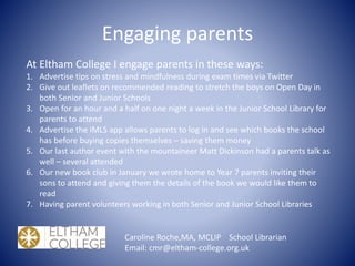 Engaging parents
Caroline Roche,MA, MCLIP School Librarian
Email: cmr@eltham-college.org.uk
At Eltham College I engage parents in these ways:
1. Advertise tips on stress and mindfulness during exam times via Twitter
2. Give out leaflets on recommended reading to stretch the boys on Open Day in
both Senior and Junior Schools
3. Open for an hour and a half on one night a week in the Junior School Library for
parents to attend
4. Advertise the iMLS app allows parents to log in and see which books the school
has before buying copies themselves – saving them money
5. Our last author event with the mountaineer Matt Dickinson had a parents talk as
well – several attended
6. Our new book club in January we wrote home to Year 7 parents inviting their
sons to attend and giving them the details of the book we would like them to
read
7. Having parent volunteers working in both Senior and Junior School Libraries
 