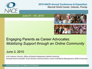 2010 NACE Annual Conference & ExpositionMarriott World Center, Orlando, Florida June 01 - 04, 2010 Engaging Parents as Career Advocates: Mobilizing Support through an Online Community June 3, 2010 Erik Friedman, Director, Office of Student Employment, DePaul University Amanda Powers Snowden, Assoc Director, Communications, Career and Money Management, DePaul University National Association of Colleges and Employers 