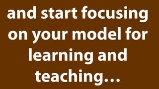 and start focusing
on your model for
  learning and
   teaching…
 
