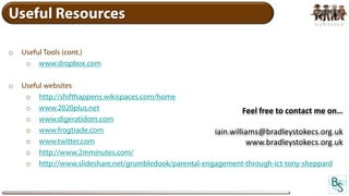 Useful Resources

o   Useful Tools (cont.)
     o www.dropbox.com

o   Useful websites
     o http://shifthappens.wikispaces.com/home
     o www.2020plus.net                                           Feel free to contact me on…
     o www.digeratidom.com
     o www.frogtrade.com                                 iain.williams@bradleystokecs.org.uk
     o www.twitter.com                                             www.bradleystokecs.org.uk
     o http://www.2mminutes.com/
     o http://www.slideshare.net/grumbledook/parental-engagement-through-ict-tony-sheppard
 