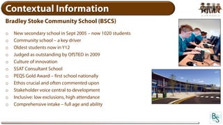 Contextual Information
Bradley Stoke Community School (BSCS)
o   New secondary school in Sept 2005 – now 1020 students
o   Community school – a key driver
o   Oldest students now in Y12
o   Judged as outstanding by OfSTED in 2009
o   Culture of innovation
o   SSAT Consultant School
o   PEQS Gold Award – first school nationally
o   Ethos crucial and often commented upon
o   Stakeholder voice central to development
o   Inclusive: low exclusions, high attendance
o   Comprehensive intake – full age and ability
 