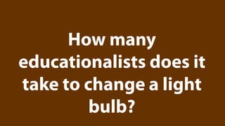 How many
educationalists does it
take to change a light
         bulb?
 