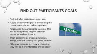 FIND OUT PARTICIPANTS GOALS
• Find out what participant’s goals are.
• Goals are very helpful in developing the
course materials and delivering them.
• Personalize the participants learning. This
will also help build rapport between
instructor and participant.
• When designing or creating materials,
always have the participant’s goals in mind.
• When participants feel they are learning,
they will be more interested and engaged.
 