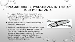 FIND OUT WHAT STIMULATES AND INTERESTS
YOUR PARTICIPANTS
• The biggest challenge for an instructor is when
he/she has to teach participants who do not like
the course. They always come up with excuses for
not participating in class.
• Ask participants what it is that they like doing in
their spare time or enjoy.
• Shape your class assignments or discussion topics
to fit them in as well. Like watching movies, ask
them to see a movie, and analyze characters,
critique, or summarize the theme. Depending on
the subject you are teaching, and what you’re
learning objectives are. This will help stimulate
their interest in wanting more.
 