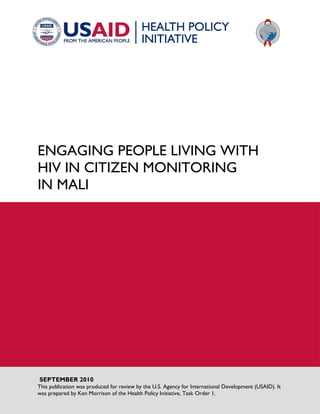 ENGAGING PEOPLE LIVING WITH HIV IN CITIZEN MONITORING IN MALI 
SEPTEMBER 2010 This publication was produced for review by the U.S. Agency for International Development (USAID). It was prepared by Ken Morrison of the Health Policy Initiative, Task Order 1.  