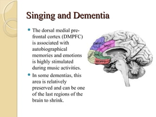 Singing and DementiaSinging and Dementia
 The dorsal medial pre-
frontal cortex (DMPFC)
is associated with
autobiographical
memories and emotions
is highly stimulated
during music activities.
 In some dementias, this
area is relatively
preserved and can be one
of the last regions of the
brain to shrink.
 
