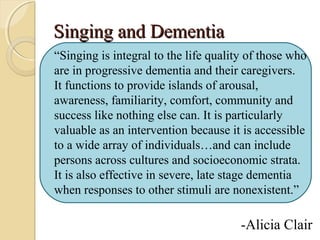 Singing and DementiaSinging and Dementia
“Singing is integral to the life quality of those who
are in progressive dementia and their caregivers.
It functions to provide islands of arousal,
awareness, familiarity, comfort, community and
success like nothing else can. It is particularly
valuable as an intervention because it is accessible
to a wide array of individuals…and can include
persons across cultures and socioeconomic strata.
It is also effective in severe, late stage dementia
when responses to other stimuli are nonexistent.”
-Alicia Clair
 