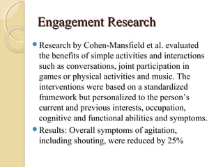 Engagement ResearchEngagement Research
Research by Cohen-Mansfield et al. evaluated
the benefits of simple activities and interactions
such as conversations, joint participation in
games or physical activities and music. The
interventions were based on a standardized
framework but personalized to the person’s
current and previous interests, occupation,
cognitive and functional abilities and symptoms.
Results: Overall symptoms of agitation,
including shouting, were reduced by 25%
 