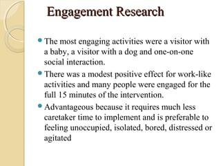 Engagement ResearchEngagement Research
The most engaging activities were a visitor with
a baby, a visitor with a dog and one-on-one
social interaction.
There was a modest positive effect for work-like
activities and many people were engaged for the
full 15 minutes of the intervention.
Advantageous because it requires much less
caretaker time to implement and is preferable to
feeling unoccupied, isolated, bored, distressed or
agitated
 