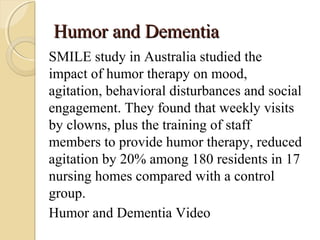 Humor and DementiaHumor and Dementia
SMILE study in Australia studied the
impact of humor therapy on mood,
agitation, behavioral disturbances and social
engagement. They found that weekly visits
by clowns, plus the training of staff
members to provide humor therapy, reduced
agitation by 20% among 180 residents in 17
nursing homes compared with a control
group.
Humor and Dementia Video
 