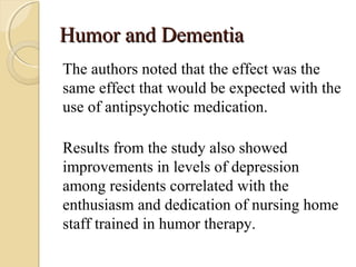 Humor and DementiaHumor and Dementia
The authors noted that the effect was the
same effect that would be expected with the
use of antipsychotic medication.
Results from the study also showed
improvements in levels of depression
among residents correlated with the
enthusiasm and dedication of nursing home
staff trained in humor therapy.
 