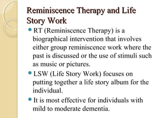 Reminiscence Therapy and LifeReminiscence Therapy and Life
Story WorkStory Work
RT (Reminiscence Therapy) is a
biographical intervention that involves
either group reminiscence work where the
past is discussed or the use of stimuli such
as music or pictures.
LSW (Life Story Work) focuses on
putting together a life story album for the
individual.
It is most effective for individuals with
mild to moderate dementia.
 