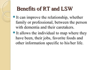 Benefits of RT and LSWBenefits of RT and LSW
It can improve the relationship, whether
family or professional, between the person
with dementia and their caretakers.
It allows the individual to map where they
have been, their jobs, favorite foods and
other information specific to his/her life.
 