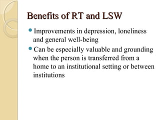 Benefits of RT and LSWBenefits of RT and LSW
Improvements in depression, loneliness
and general well-being
Can be especially valuable and grounding
when the person is transferred from a
home to an institutional setting or between
institutions
 