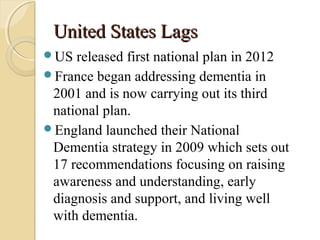 United States LagsUnited States Lags
US released first national plan in 2012
France began addressing dementia in
2001 and is now carrying out its third
national plan.
England launched their National
Dementia strategy in 2009 which sets out
17 recommendations focusing on raising
awareness and understanding, early
diagnosis and support, and living well
with dementia.
 