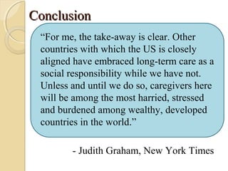ConclusionConclusion
“For me, the take-away is clear. Other
countries with which the US is closely
aligned have embraced long-term care as a
social responsibility while we have not.
Unless and until we do so, caregivers here
will be among the most harried, stressed
and burdened among wealthy, developed
countries in the world.”
- Judith Graham, New York Times
 