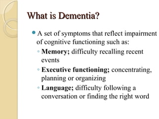What is Dementia?What is Dementia?
A set of symptoms that reflect impairment
of cognitive functioning such as:
◦ Memory; difficulty recalling recent
events
◦ Executive functioning; concentrating,
planning or organizing
◦ Language; difficulty following a
conversation or finding the right word
 