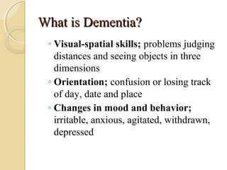 What is Dementia?What is Dementia?
◦ Visual-spatial skills; problems judging
distances and seeing objects in three
dimensions
◦ Orientation; confusion or losing track
of day, date and place
◦ Changes in mood and behavior;
irritable, anxious, agitated, withdrawn,
depressed
 