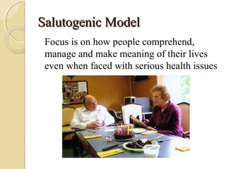 Salutogenic ModelSalutogenic Model
Focus is on how people comprehend,
manage and make meaning of their lives
even when faced with serious health issues
 