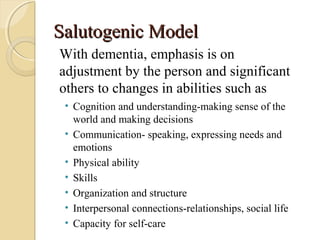 Salutogenic ModelSalutogenic Model
• Cognition and understanding-making sense of the
world and making decisions
• Communication- speaking, expressing needs and
emotions
• Physical ability
• Skills
• Organization and structure
• Interpersonal connections-relationships, social life
• Capacity for self-care
With dementia, emphasis is on
adjustment by the person and significant
others to changes in abilities such as
 