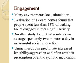 EngagementEngagement
Many environments lack stimulation.
Evaluation of 17 care homes found that
people spent less than 13% of waking
hours engaged in meaningful activity
Another study found that residents on
average spent only two minutes a day in
meaningful social interaction.
Unmet needs can precipitate increased
irritability/aggression and often result in
prescription of anti-psychotic medication.
 