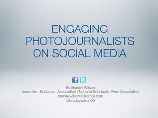 ENGAGING 
PHOTOJOURNALISTS 
ON SOCIAL MEDIA 
By Bradley Wilson 
Journalism Education Association / National Scholastic Press Association 
bradleywilson08@gmail.com 
@bradleywilson09 
 