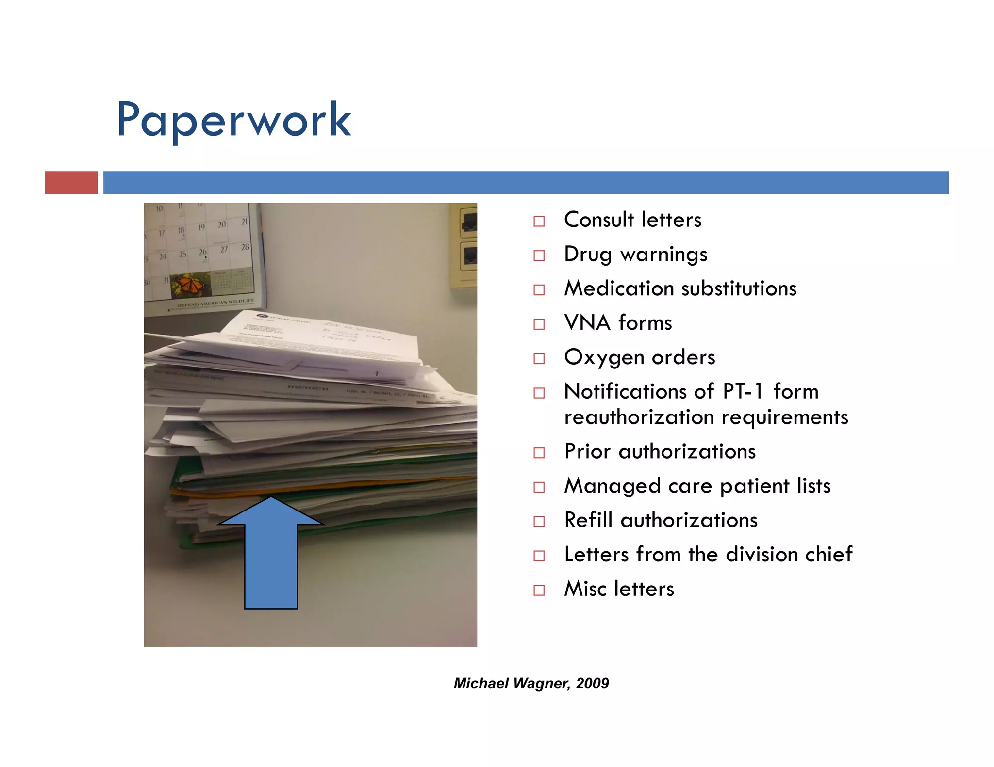 Paperwork
  p
                          Consult letters
                          Drug warnings
                          Medication substitutions
                          VNA forms
                          Oxygen orders
                          Notifications of PT-1 form
                          reauthorization requirements
                          Prior authorizations
                          Managed care patient lists
                          Refill authorizations
                          Letters from the division chief
                          Misc letters


            Michael Wagner, 2009
 