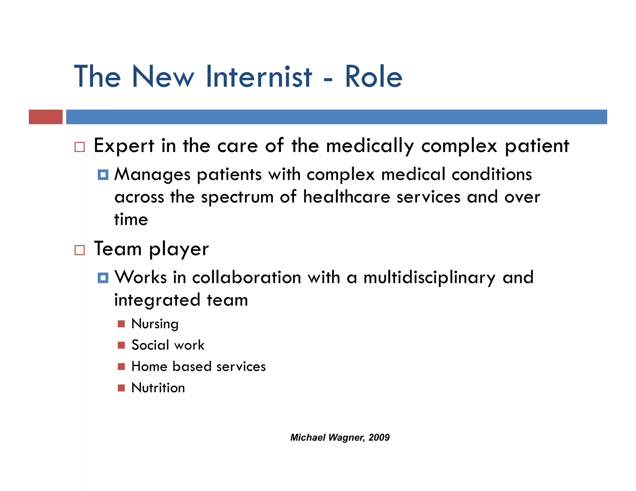 The New Internist - Role
 Expert in the care of the medically complex patient
   p                               y    p p
   Manages patients with complex medical conditions
   across the spectrum of healthcare services and over
   time
   ti
 Team player
   Works in collaboration with a multidisciplinary and
   integrated team
     Nursing
     Social work
     Home based services
     Nutrition


                           Michael Wagner, 2009
 