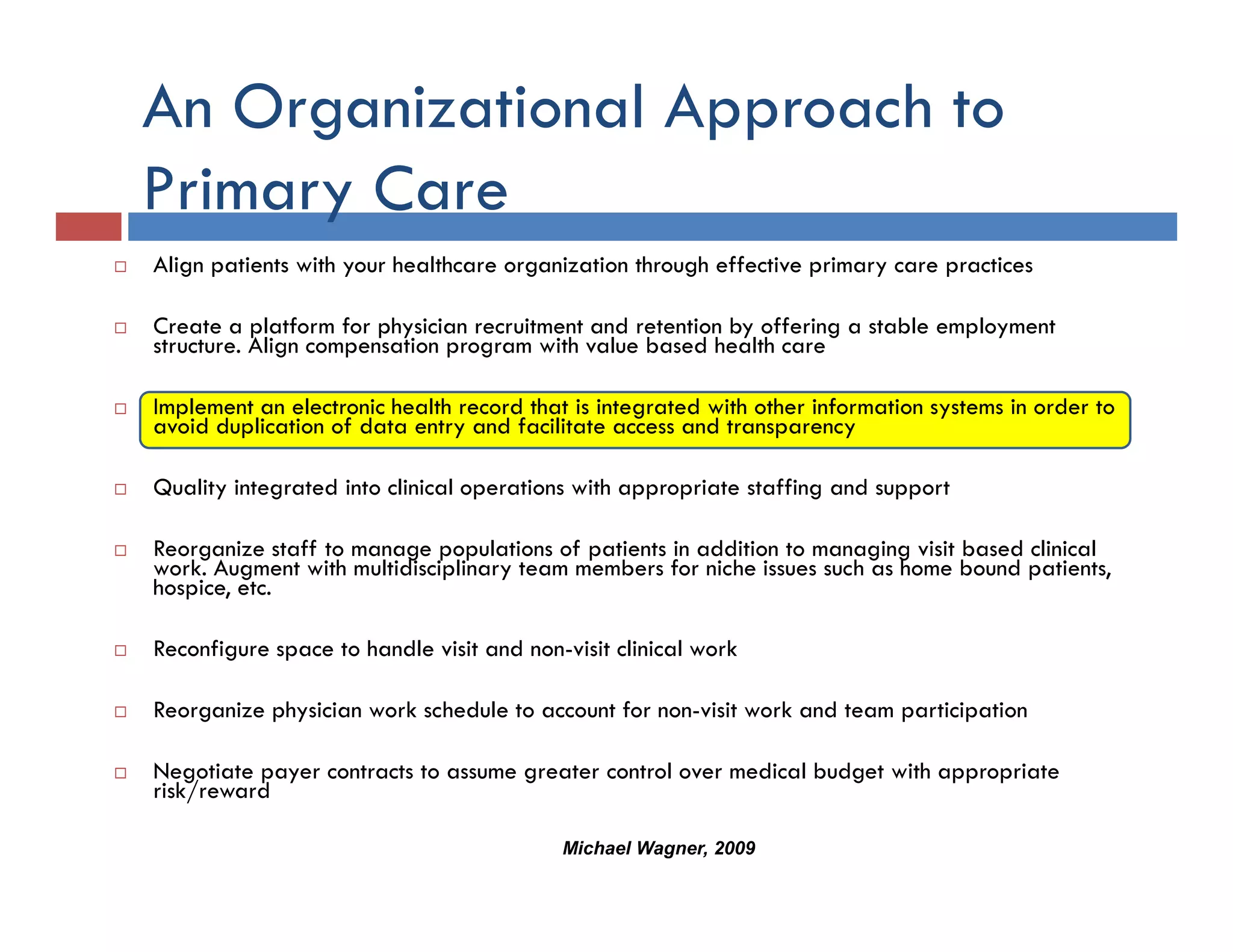 An Organizational Approach to
Primary C
Pi      Care
Align patients with your healthcare organization through effective primary care practices

Create a platform for physician recruitment and retention by offering a stable employment
structure. Align compensation program with value based health care

Implement an electronic health record that is integrated with other information systems in order to
  p                                               g                              y
avoid duplication of data entry and facilitate access and transparency

Quality integrated into clinical operations with appropriate staffing and support

Reorganize staff to manage populations of patients in addition to managing visit based clinical
work. Augment with multidisciplinary team members for niche issues such as home bound patients,
hospice, etc.

Reconfigure space to handle visit and non-visit clinical work
                                      non visit

Reorganize physician work schedule to account for non-visit work and team participation

Negotiate payer contracts to assume greater control over medical budget with appropriate
risk/reward

                                          Michael Wagner, 2009
 
