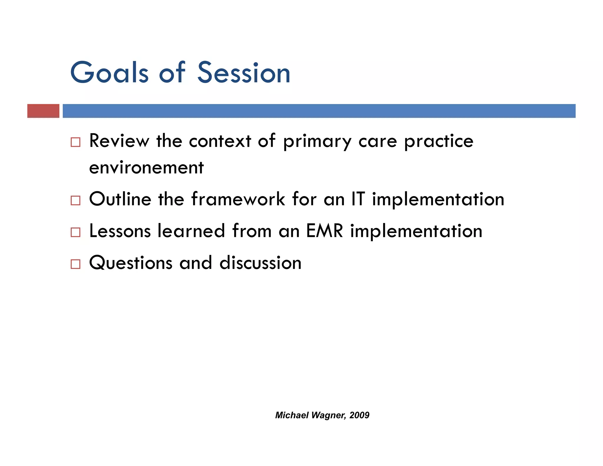 Goals of Session
 Review the context of primary care practice
 environement
 Outline the framework for an IT implementation
 Lessons learned from an EMR implementation
 Questions and discussion




                     Michael Wagner, 2009
 
