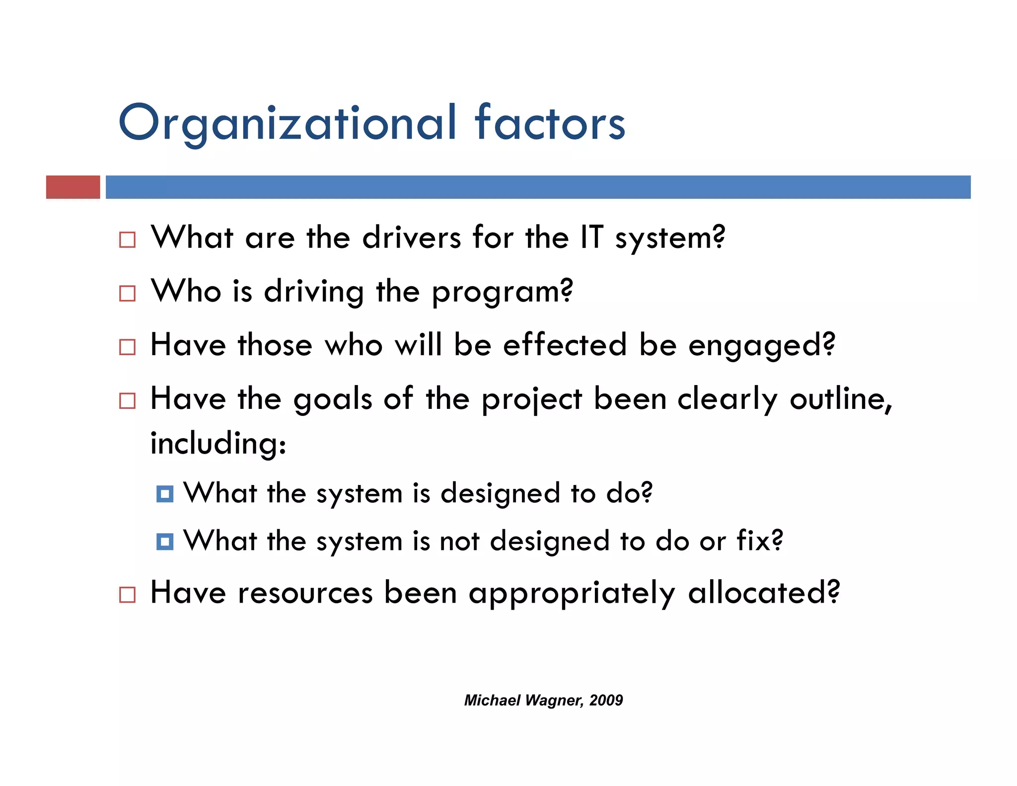 Organizational factors
  g
 What are the drivers for the IT system?
 Who is driving the program?
 Have those who will be effected be engaged?
 Have the goals of the project been clearly outline,
 including:
   What the system is designed to do?
   What the system is not designed to do or fix?
 Have resources been appropriately allocated?

                        Michael Wagner, 2009
 