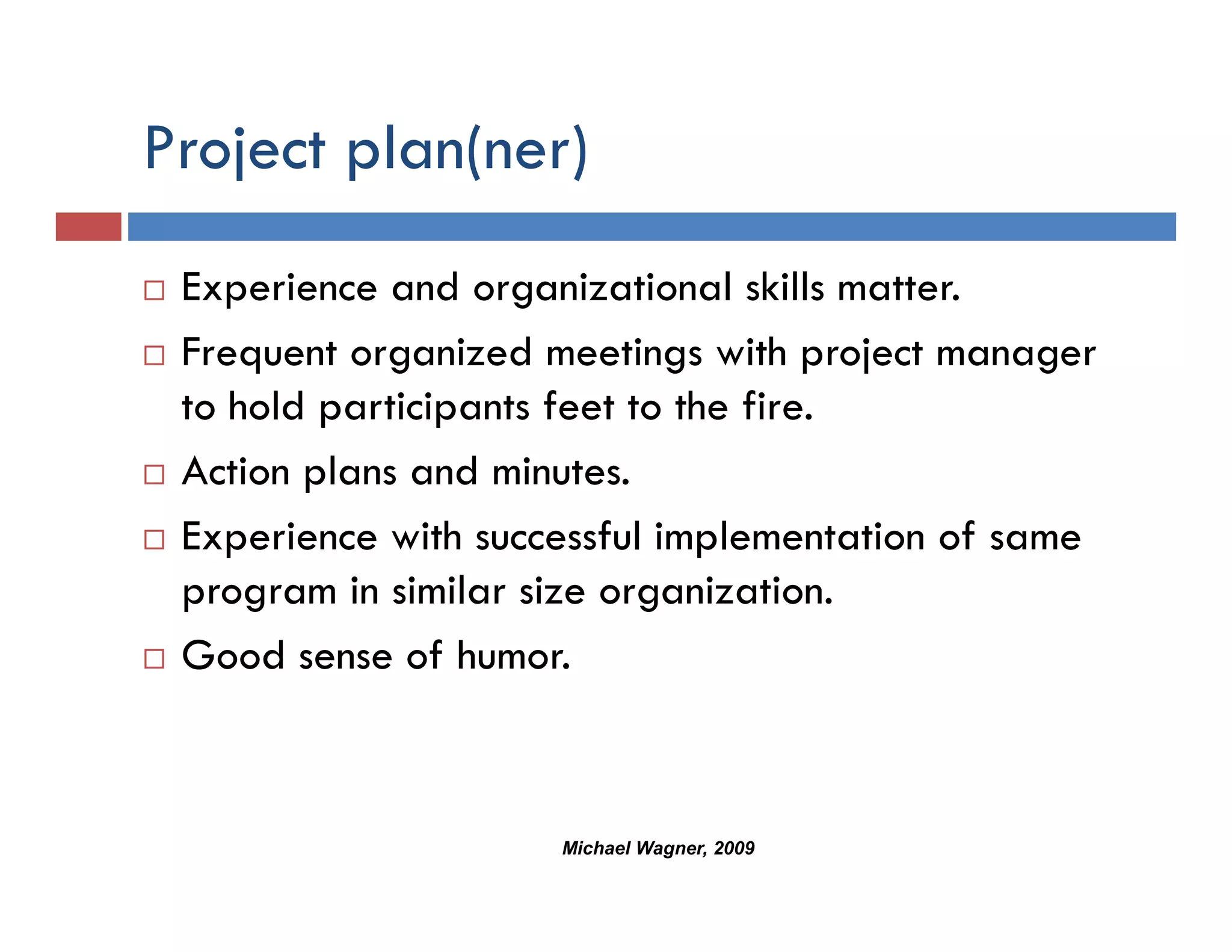 Project p ( )
   j plan(ner)
 Experience and organizational skills matter.
 Frequent organized meetings with project manager
 to hold participants feet to the fire.
 Action plans and minutes.
 Experience with successful implementation of same
 program in similar size organization.
 Good sense of humor
                 humor.



                     Michael Wagner, 2009
 