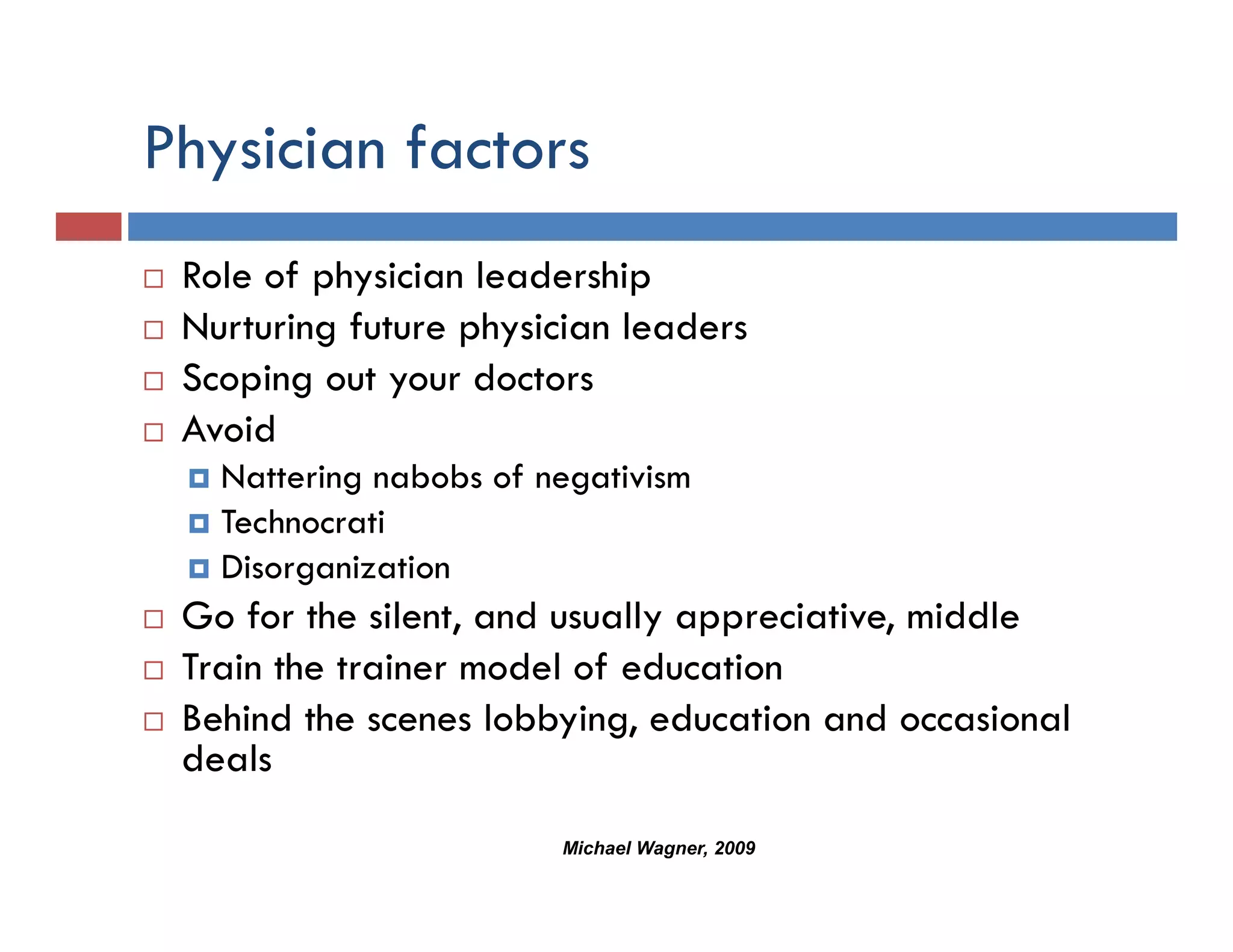 Physician factors
  y
 Role of physician leadership
 Nurturing future physician leaders
 Scoping out your doctors
 Avoid
 A d
   Nattering nabobs of negativism
   Technocrati
   Disorganization
 Go for the silent, and usually appreciative, middle
 Train h
 T i the trainer model of education
             i        d l f d      i
 Behind the scenes lobbying, education and occasional
 deals
                        Michael Wagner, 2009
 