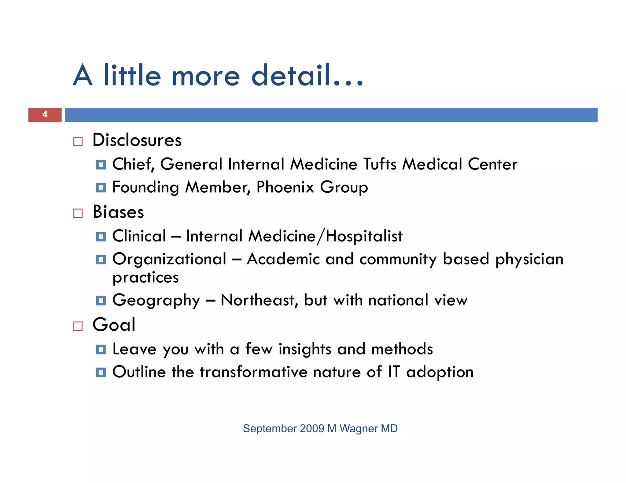 A little more detail…
4


     Disclosures
       Chief, General Internal Medicine Tufts Medical Center
       Founding Member, Phoenix Group
     Biases
       Clinical – Internal Medicine/Hospitalist
       Organizational – Academic and community based physician
       practices
             i
       Geography – Northeast, but with national view
     Goal
       Leave you with a few insights and methods
       Outline the transformative nature of IT adoption

                        September 2009 M Wagner MD
 
