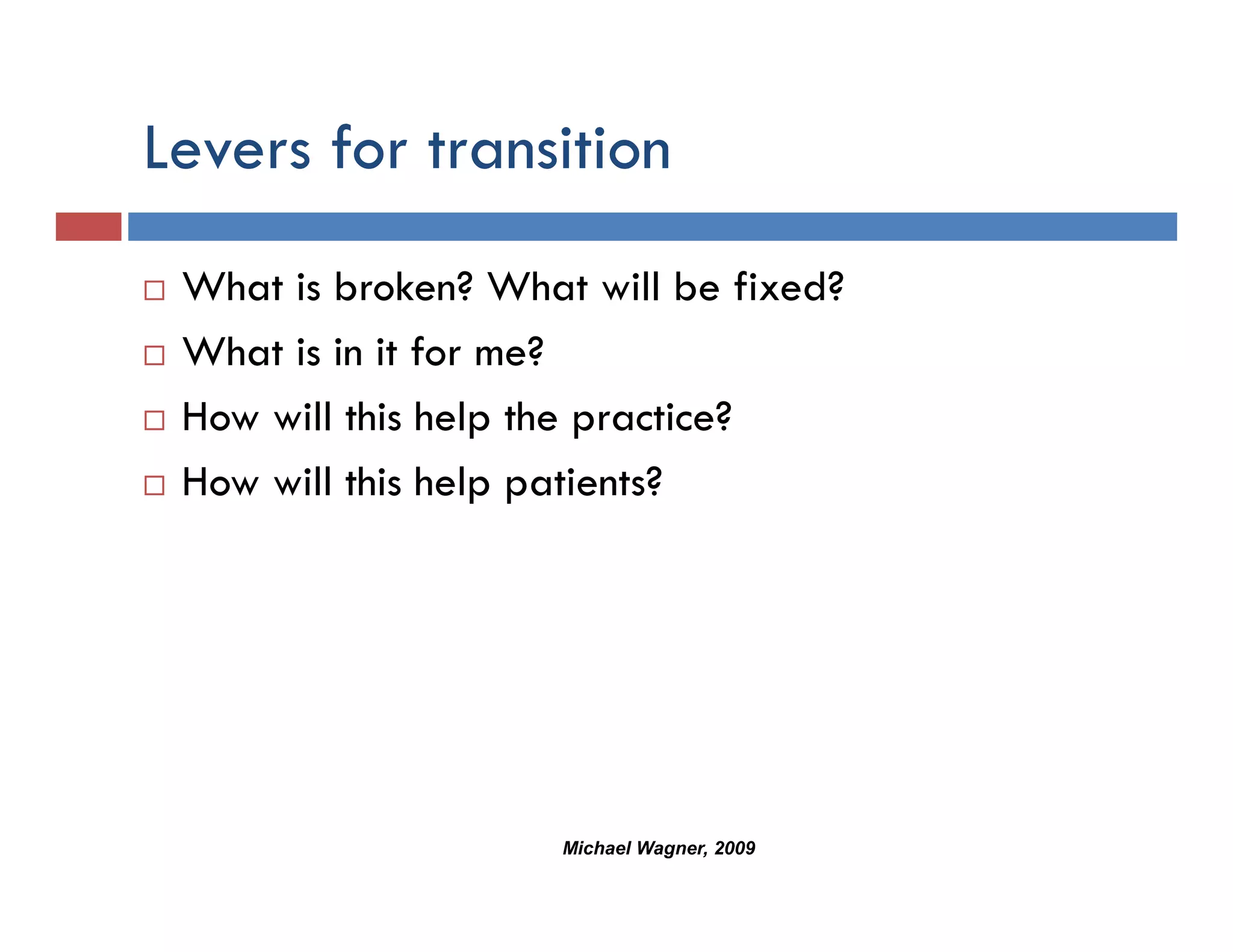 Levers for transition
 What is broken? What will be fixed?
 What is in it for me?
 How will this help the practice?
 How will this help patients?




                     Michael Wagner, 2009
 