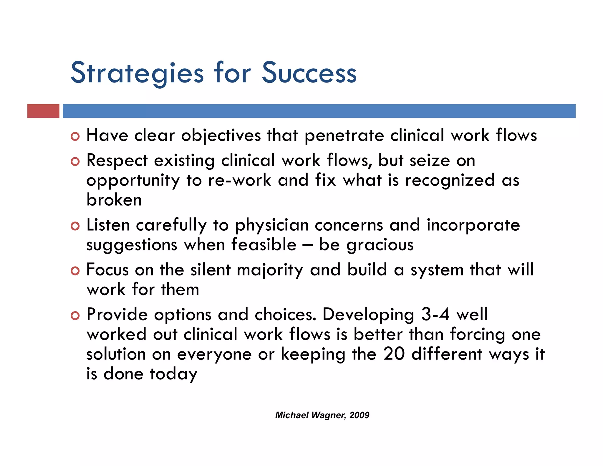 Strategies for Success
      g
 Have clear objectives that penetrate clinical work flows
 Respect existing clinical work flows, but seize on
 opportunity to re-work and fix what is recognized as
 broken
 Listen carefully to physician concerns and incorporate
 suggestions when feasible – be gracious
 Focus on the silent majority and build a system that will
 work for them
 Provide options and choices. Developing 3-4 well
           p                           p g
 worked out clinical work flows is better than forcing one
 solution on everyone or keeping the 20 different ways it
 is done todayy
                        Michael Wagner, 2009
 