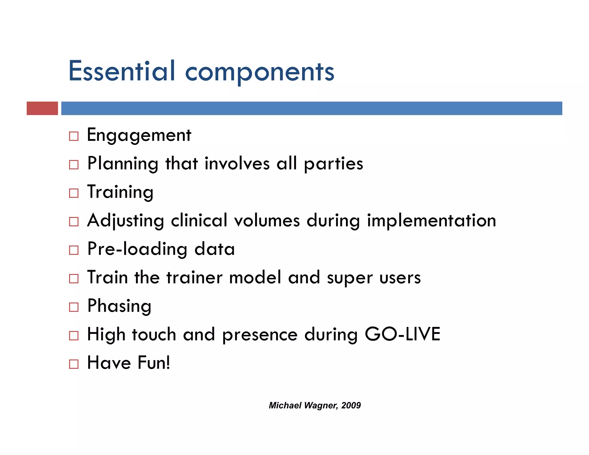 Essential components
             p
 Engagement
   g g
 Planning that involves all parties
 Training
        g
 Adjusting clinical volumes during implementation
 Pre-loading data
             g
 Train the trainer model and super users
 Phasingg
 High touch and presence during GO-LIVE
 Have Fun!
                      Michael Wagner, 2009
 
